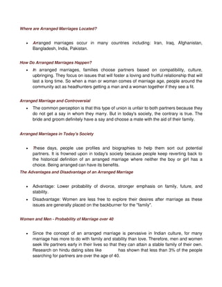 Where are Arranged Marriages Located?


   •   Arranged marriages occur in many countries including: Iran, Iraq, Afghanistan,
       Bangladesh, India, Pakistan.


How Do Arranged Marriages Happen?
   •   In arranged marriages, families choose partners based on compatibility, culture,
       upbringing. They focus on issues that will foster a loving and fruitful relationship that will
       last a long time. So when a man or woman comes of marriage age, people around the
       community act as headhunters getting a man and a woman together if they see a fit.


Arranged Marriage and Controversial
   •   The common perception is that this type of union is unfair to both partners because they
       do not get a say in whom they marry. But in today's society, the contrary is true. The
       bride and groom definitely have a say and choose a mate with the aid of their family.


Arranged Marriages in Today's Society


   •   These days, people use profiles and biographies to help them sort out potential
       partners. It is frowned upon in today's society because people keep reverting back to
       the historical definition of an arranged marriage where neither the boy or girl has a
       choice. Being arranged can have its benefits.
The Advantages and Disadvantage of an Arranged Marriage


   •   Advantage: Lower probability of divorce, stronger emphasis on family, future, and
       stability.
   •   Disadvantage: Women are less free to explore their desires after marriage as these
       issues are generally placed on the backburner for the "family".


Women and Men - Probability of Marriage over 40


   •   Since the concept of an arranged marriage is pervasive in Indian culture, for many
       marriage has more to do with family and stability than love. Therefore, men and women
       seek life partners early in their lives so that they can attain a stable family of their own.
       Research on hindu dating sites like Shaadi has shown that less than 3% of the people
       searching for partners are over the age of 40.
 
