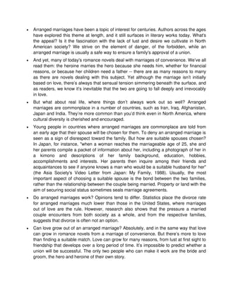 •   Arranged marriages have been a topic of interest for centuries. Authors across the ages
    have explored this theme at length, and it still surfaces in literary works today. What's
    the appeal? Is it the fascination with the lack of lust and desire we cultivate in North
    American society? We strive on the element of danger, of the forbidden, while an
    arranged marriage is usually a safe way to ensure a family's approval of a union.
•   And yet, many of today's romance novels deal with marriages of convenience. We’ve all
    read them: the heroine marries the hero because she needs him, whether for financial
    reasons, or because her children need a father -- there are as many reasons to marry
    as there are novels dealing with this subject. Yet although the marriage isn’t initially
    based on love, there’s always that sensual tension simmering beneath the surface, and
    as readers, we know it’s inevitable that the two are going to fall deeply and irrevocably
    in love.
•   But what about real life, where things don’t always work out so well? Arranged
    marriages are commonplace in a number of countries, such as Iran, Iraq, Afghanistan,
    Japan and India. They’re more common than you’d think even in North America, where
    cultural diversity is cherished and encouraged.
•   Young people in countries where arranged marriages are commonplace are told from
    an early age that their spouse will be chosen for them. To deny an arranged marriage is
    seen as a sign of disrespect toward the family. But how are suitable spouses chosen?
    In Japan, for instance, "when a woman reaches the marriageable age of 25, she and
    her parents compile a packet of information about her, including a photograph of her in
    a kimono and descriptions of her family background, education, hobbies,
    accomplishments and interests. Her parents then inquire among their friends and
    acquaintances to see if anyone knows a man who would be a suitable husband for her"
    (the Asia Society's Video Letter from Japan: My Family, 1988). Usually, the most
    important aspect of choosing a suitable spouse is the bond between the two families,
    rather than the relationship between the couple being married. Property or land with the
    aim of securing social status sometimes seals marriage agreements.
•   Do arranged marriages work? Opinions tend to differ. Statistics place the divorce rate
    for arranged marriages much lower than those in the United States, where marriages
    out of love are the rule. However, research also shows that the pressure a married
    couple encounters from both society as a whole, and from the respective families,
    suggests that divorce is often not an option.
•   Can love grow out of an arranged marriage? Absolutely, and in the same way that love
    can grow in romance novels from a marriage of convenience. But there’s more to love
    than finding a suitable match. Love can grow for many reasons, from lust at first sight to
    friendship that develops over a long period of time. It’s impossible to predict whether a
    union will be successful. The only two people who can make it work are the bride and
    groom, the hero and heroine of their own story.
 