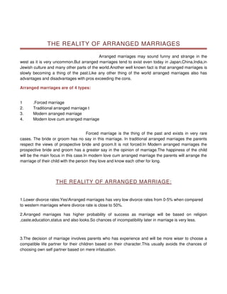 THE REALITY OF ARRANGED MARRIAGES

                                           Arranged marriages may sound funny and strange in the
west as it is very uncommon.But arranged marriages tend to exist even today in Japan,China,India,in
Jewish culture and many other parts of the world.Another well known fact is that arranged marriages is
slowly becoming a thing of the past.Like any other thing of the world arranged marriages also has
advantages and disadvantages with pros exceeding the cons.

Arranged marriages are of 4 types:


1      .Forced marriage
2.     Traditional arranged marriage t
3.     Modern arranged marriage
4.     Modern love cum arranged marriage


                                      Forced marriage is the thing of the past and exists in very rare
cases. The bride or groom has no say in this marriage. In traditional arranged marriages the parents
respect the views of prospective bride and groom.It is not forced.In Modern arranged marriages the
prospective bride and groom has a greater say in the opinion of marriage.The happiness of the child
will be the main focus in this case.In modern love cum arranged marriage the parents will arrange the
marriage of their child with the person they love and know each other for long.




                   THE REALITY OF ARRANGED MARRIAGE:


1.Lower divorce rates:Yes!Arranged marriages has very low divorce rates from 0-5% when compared
to western marriages where divorce rate is close to 50%.

2.Arranged marriages has higher probability of success as marriage will be based on religion
,caste,education,status and also looks.So chances of incompatibility later in marriage is very less.



3.The decision of marriage involves parents who has experience and will be more wiser to choose a
compatible life partner for their children based on their character.This usually avoids the chances of
choosing own self partner based on mere infatuation.
 