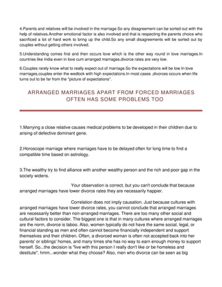 4.Parents and relatives will be involved in the marriage.So any disagreement can be sorted out with the
help of relatives.Another emotional factor is also involved and that is respecting the parents choice who
sacrificed a lot of hard work to bring up the child.So any small disagreements will be sorted out by
couples without getting others involved.

5.Understanding comes first and then occurs love which is the other way round in love marriages.In
countries like India even in love cum arranged marriages,divorce rates are very low.

6.Couples rarely know what to really expect out of marriage.So the expectations will be low.In love
marriages,couples enter the wedlock with high expectations.In most cases ,divorces occurs when life
turns out to be far from the "picture of expectations".


    ARRANGED MARRIAGES APART FROM FORCED MARRIAGES
              OFTEN HAS SOME PROBLEMS TOO




1.Marrying a close relative causes medical problems to be developed in their children due to
arising of defective dominant gene.


2.Horoscope marriage where marriages have to be delayed often for long time to find a
compatible time based on astrology.


3.The wealthy try to find alliance with another wealthy person and the rich and poor gap in the
society widens.

                         Your observation is correct, but you can't conclude that because
arranged marriages have lower divorce rates they are necessarily happier.

                             Correlation does not imply causation. Just because cultures with
arranged marriages have lower divorce rates, you cannot conclude that arranged marriages
are necessarily better than non-arranged marriages. There are too many other social and
cultural factors to consider. The biggest one is that in many cultures where arranged marriages
are the norm, divorce is taboo. Also, women typically do not have the same social, legal, or
financial standing as men and often cannot become financially independent and support
themselves and their children. Often, a divorced woman is often not accepted back into her
parents' or siblings' homes, and many times she has no way to earn enough money to support
herself. So...the decision is "live with this person I really don't like or be homeless and
destitute". hmm...wonder what they choose? Also, men who divorce can be seen as big
 