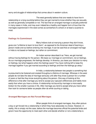 worry and struggle of relationships that comes about in western culture.

                                   The west generally believe that one needs to have live-in
relationship or a long courtship before they can get married to know whether they are sexually
as well as generally compatible or not. The fact that an arranged marriage is actually preferred
in many cases in India, and may even indeed be a healthy and happier form of love than the
marriages experienced in the west comes as somewhat of a shock or at least a surprise to
most.



Feelings Vs Commitment

                                    Many Indians look at marrying a person they don't know,
gives one "a lifetime to learn to love them", as opposed to the American ideal of learning a
person inside and out before entering into marriage. It can be said that an arranged marriage
in India is not based on feelings, but rather on commitment.

                                  An Indian woman described it as "Here, we get married
without having feelings for the person. We base our marriage on commitment, not on feelings.
As our marriage progresses, the feelings develop. In America, you base your decision to marry
on feelings, but what happens when the feelings wane? You have nothing left to keep the
marriage together if you get married according to feelings and then the feelings go away."

                                   In India, a relationship between two people is something that
is presumed to be fostered and created throughout a lifetime of marriage. Whereas in the west
people do not take the idea of marriage seriously until after they know a person for a number
of years or feel like they know everything about the person. One way of looking at this
difference is that after marriage you tend to accept your spouse's differences and habits more
easily than when you have a choice. A relationship not bound by marriage is more easily
broken for the smaller nuances in life. After marriage you tend to accept what you have rather
than look for someone better as people often do while courting or dating.



Arranged Marriages are Not Forced Marriages


                                     When people think of arranged marriages, they often picture
a boy or girl forced into a relationship in which they have absolutely no choice. However, in
reality, this is simply not the case, before the marriage becomes official the potential bride and
groom have the opportunity to meet each other and decide whether or not a relationship is
 
