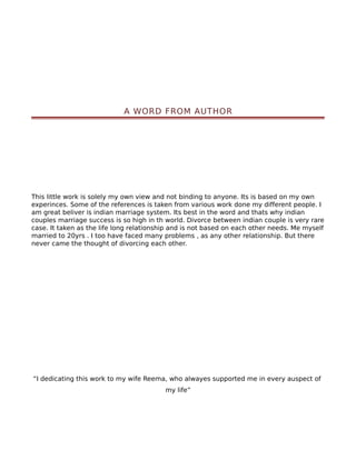 A WORD FROM AUTHOR




This little work is solely my own view and not binding to anyone. Its is based on my own
experinces. Some of the references is taken from various work done my different people. I
am great beliver is indian marriage system. Its best in the word and thats why indian
couples marriage success is so high in th world. Divorce between indian couple is very rare
case. It taken as the life long relationship and is not based on each other needs. Me myself
married to 20yrs . I too have faced many problems , as any other relationship. But there
never came the thought of divorcing each other.




“I dedicating this work to my wife Reema, who alwayes supported me in every auspect of
                                          my life”
 