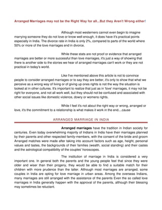 Arranged Marriages may not be the Right Way for all...But they Aren't Wrong either!


                                   Although most westerners cannot even begin to imagine
marrying someone they do not love or know well enough, it does have it's practical points
especially in India. The divorce rate in India is only 2%, compared to parts of the world where
50% or more of the love marriages end in divorce.

                                   While these stats are not proof or evidence that arranged
marriages are better or more successful than love marriages, it's just a way of showing that
there is another side to the stories we hear of arranged marriages can't work or they are not
practical in today's world.

                                    Like I've mentioned above this article is not to convince
people to consider arranged marriages or to say they are better, it's only to show that what we
perceive as a wrong way of living or of giving up ones rights is not the way the situation is
looked at in other cultures. It's important to realize that just as in 'love' marriages, it may not be
right for everyone, and not all work well, but they should not be confused and associated with
other social issues like domestic violence, dowry or womens rights.

                                   While I feel it's not about the right way or wrong, arranged or
love, it's the commitment to a relationship is what makes it work in the end....cause


                             ARRANGED MARRIAGE IN INDIA

                                   Arranged marriages have the tradition in Indian society for
centuries. Even today overwhelming majority of Indians in India have their marriages planned
by their parents and other respected family-members, with the consent of the bride and groom
Arranged matches were made after taking into account factors such as age, height, personal
values and tastes, the backgrounds of their families (wealth, social standing) and their castes
and the astrological compatibility of the couples' horoscopes.

                                 The institution of marriage in India is considered a very
important one. In general both the parents and the young people feel that since they were
older and wiser than their progeny, they would be able to find a suitable match for their
children with more prudence than the latter. Although most marriages are arranged, some
couples in India are opting for love marriage in urban areas. Among the overseas Indians,
many marriages are still arranged with the assistance of the parents Even the so called love
marriages in India generally happen with the approval of the parents, although their blessing
may sometimes be reluctant.
 