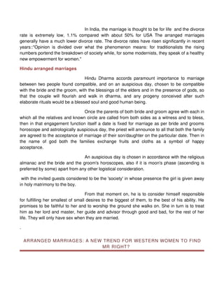 In India, the marriage is thought to be for life and the divorce
rate is extremely low, 1.1% compared with about 50% for USA The arranged marriages
generally have a much lower divorce rate. The divorce rates have risen significantly in recent
years::"Opinion is divided over what the phenomenon means: for traditionalists the rising
numbers portend the breakdown of society while, for some modernists, they speak of a healthy
new empowerment for women."

Hindu arranged marriages

                                  Hindu Dharma accords paramount importance to marriage
between two people found compatible, and on an auspicious day, chosen to be compatible
with the bride and the groom, with the blessings of the elders and in the presence of gods, so
that the couple will flourish and walk in dharma, and any progeny conceived after such
elaborate rituals would be a blessed soul and good human being.

                                 Once the parents of both bride and groom agree with each in
which all the relatives and known circle are called from both sides as a witness and to bless,
then in that engagement function itself a date is fixed for marriage as per bride and grooms
horoscope and astrologically auspicious day, the priest will announce to all that both the family
are agreed to the acceptance of marriage of their son/daughter on the particular date. Then in
the name of god both the families exchange fruits and cloths as a symbol of happy
acceptance.

                                An auspicious day is chosen in accordance with the religious
almanac and the bride and the groom's horoscopes, also if it is moon's phase (ascending is
preferred by some) apart from any other logistical consideration.

 with the invited guests considered to be the 'society' in whose presence the girl is given away
in holy matrimony to the boy.

                                    From that moment on, he is to consider himself responsible
for fulfilling her smallest of small desires to the biggest of them, to the best of his ability. He
promises to be faithful to her and to worship the ground she walks on. She in turn is to treat
him as her lord and master, her guide and advisor through good and bad, for the rest of her
life. They will only have sex when they are married.

.


    ARRANGED MARRIAGES: A NEW TREND FOR WESTERN WOMEN TO FIND
                             MR RIGHT?
 