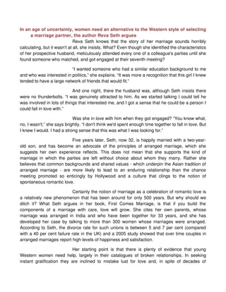 In an age of uncertainty, women need an alternative to the Western style of selecting
     a marriage partner, the author Reva Seth argues
                              Reva Seth knows that the story of her marriage sounds horribly
calculating, but it wasn't at all, she insists. What? Even though she identified the characteristics
of her prospective husband, meticulously attended every one of a colleague's parties until she
found someone who matched, and got engaged at their seventh meeting?

                          “I wanted someone who had a similar education background to me
and who was interested in politics,” she explains. “It was more a recognition that this girl I knew
tended to have a large network of friends that would fit.”

                            And one night, there the husband was, although Seth insists there
were no thunderbolts. “I was genuinely attracted to him. As we started talking I could tell he
was involved in lots of things that interested me, and I got a sense that he could be a person I
could fall in love with.”

                            Was she in love with him when they got engaged? “You know what,
no, I wasn't,” she says brightly. “I don't think we'd spent enough time together to fall in love. But
I knew I would. I had a strong sense that this was what I was looking for.”

                         Five years later, Seth, now 32, is happily married with a two-year-
old son, and has become an advocate of the principles of arranged marriage, which she
suggests her own experience reflects. This does not mean that she supports the kind of
marriage in which the parties are left without choice about whom they marry. Rather she
believes that common backgrounds and shared values - which underpin the Asian tradition of
arranged marriage - are more likely to lead to an enduring relationship than the chance
meeting promoted so enticingly by Hollywood and a culture that clings to the notion of
spontaneous romantic love.

                           Certainly the notion of marriage as a celebration of romantic love is
a relatively new phenomenon that has been around for only 500 years. But why should we
ditch it? What Seth argues in her book, First Comes Marriage, is that if you build the
components of a marriage with care, love will grow. She cites her own parents, whose
marriage was arranged in India and who have been together for 33 years, and she has
developed her case by talking to more than 300 women whose marriages were arranged.
According to Seth, the divorce rate for such unions is between 5 and 7 per cent (compared
with a 40 per cent failure rate in the UK) and a 2005 study showed that over time couples in
arranged marriages report high levels of happiness and satisfaction.

                           Her starting point is that there is plenty of evidence that young
Western women need help, largely in their catalogues of broken relationships. In seeking
instant gratification they are inclined to mistake lust for love and, in spite of decades of
 