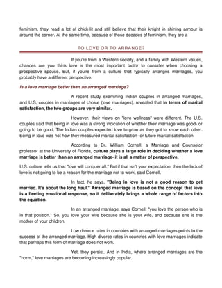 feminism, they read a lot of chick-lit and still believe that their knight in shining armour is
around the corner. At the same time, because of those decades of feminism, they are a


                                 TO LOVE OR TO ARRANGE?

                           If you're from a Western society, and a family with Western values,
chances are you think love is the most important factor to consider when choosing a
prospective spouse. But, if you're from a culture that typically arranges marriages, you
probably have a different perspective.

Is a love marriage better than an arranged marriage?

                          A recent study examining Indian couples in arranged marriages,
and U.S. couples in marriages of choice (love marriages), revealed that in terms of marital
satisfaction, the two groups are very similar.

                           However, their views on "love wellness" were different. The U.S.
couples said that being in love was a strong indication of whether their marriage was good- or
going to be good. The Indian couples expected love to grow as they got to know each other.
Being in love was not how they measured marital satisfaction- or future marital satisfaction.

                           According to Dr. William Cornell, a Marriage and Counselor
professor at the University of Florida, culture plays a large role in deciding whether a love
marriage is better than an arranged marriage- it is all a matter of perspective.

U.S. culture tells us that "love will conquer all." But if that isn't your expectation, then the lack of
love is not going to be a reason for the marriage not to work, said Cornell.

                          In fact, he says, "Being in love is not a good reason to get
married. It's about the long haul." Arranged marriage is based on the concept that love
is a fleeting emotional response, so it deliberately brings a whole range of factors into
the equation.

                           In an arranged marriage, says Cornell, "you love the person who is
in that position." So, you love your wife because she is your wife, and because she is the
mother of your children.

                           Low divorce rates in countries with arranged marriages points to the
success of the arranged marriage. High divorce rates in countries with love marriages indicate
that perhaps this form of marriage does not work.

                          Yet, they persist. And in India, where arranged marriages are the
"norm," love marriages are becoming increasingly popular.
 