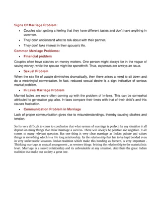 Signs Of Marriage Problem:
   •   Couples start getting a feeling that they have different tastes and don't have anything in
       common.
   •   They don't understand what to talk about with their partner.
   •   They don't take interest in their spouse's life.
Common Marriage Problems:
   •   Financial problem
Couples often have clashes on money matters. One person might always be in the vague of
saving money, while the spouse might be spendthrift. Thus, expenses are always an issue.
   •   Sexual Problem
When the sex life of couple diminishes dramatically, then there arises a need to sit down and
do a meaningful conversation. In fact, reduced sexual desire is a sign indicative of serious
marital problem.
   •   In Laws Marriage Problem
Married ladies are more often coming up with the problem of In-laws. This can be somewhat
attributed to generation gap also. In-laws compare their times with that of their child's and this
causes frustration.
   •   Communication Problem in Marriage
Lack of proper communication gives rise to misunderstandings, thereby causing clashes and
tension.

So Its very difficult to come to conclusion that what system of marriage is perfect. In any situation it all
depend on many things that make marriage a success. There will always be positive and negative. It all
comes to many relevant question. But one thing is very clear marriage as Indian culture and values
things is something which is a life long relationship. Its the relationship that has to be kept bonded even
in very unfavorable situation. Indian tradition which make this bonding as forever, is very important .
Thinking marriage as mutual arrangement , as western things brining the relationship to the materialistic
level. Marriage is a sacred relationship and its unbreakable at any situation. And thats the great Indian
tradition that make our society a great one.
 