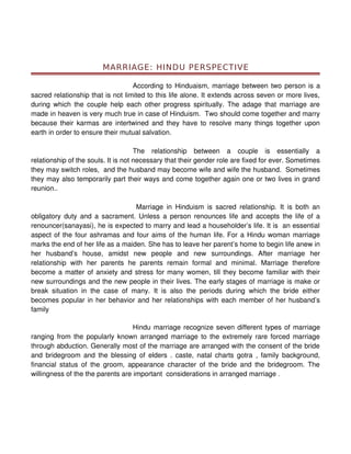 MARRIAGE: HINDU PERSPECTIVE

                                   According to Hinduaism, marriage between two person is a
sacred relationship that is not limited to this life alone. It extends across seven or more lives,
during which the couple help each other progress spiritually. The adage that marriage are
made in heaven is very much true in case of Hinduism. Two should come together and marry
because their karmas are intertwined and they have to resolve many things together upon
earth in order to ensure their mutual salvation.

                                     The relationship between a couple is essentially a
relationship of the souls. It is not necessary that their gender role are fixed for ever. Sometimes
they may switch roles, and the husband may become wife and wife the husband. Sometimes
they may also temporarily part their ways and come together again one or two lives in grand
reunion..

                                   Marriage in Hinduism is sacred relationship. It is both an
obligatory duty and a sacrament. Unless a person renounces life and accepts the life of a
renouncer(sanayasi), he is expected to marry and lead a householder’s life. It is an essential
aspect of the four ashramas and four aims of the human life. For a Hindu woman marriage
marks the end of her life as a maiden. She has to leave her parent’s home to begin life anew in
her husband’s house, amidst new people and new surroundings. After marriage her
relationship with her parents he parents remain formal and minimal. Marriage therefore
become a matter of anxiety and stress for many women, till they become familiar with their
new surroundings and the new people in their lives. The early stages of marriage is make or
break situation in the case of many. It is also the periods during which the bride either
becomes popular in her behavior and her relationships with each member of her husband’s
family

                                   Hindu marriage recognize seven different types of marriage
ranging from the popularly known arranged marriage to the extremely rare forced marriage
through abduction. Generally most of the marriage are arranged with the consent of the bride
and bridegroom and the blessing of elders . caste, natal charts gotra , family background,
financial status of the groom, appearance character of the bride and the bridegroom. The
willingness of the the parents are important considerations in arranged marriage .
 
