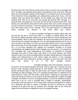 boy likes each other. But there are certain things, which are found in love marriages and
not in arranged. Like spending time together and getting to know each other. Because
when you have decided to spend the life together it is important you know the person.
There should be metal compatibility and understanding among both of you. And this
happens when you spend time together. On this people may argue that even after
knowing each other for so long than why people get divorced after marriage. It is
because when two people are in love they are at their best to impress each other. They
behave, they talk and they wear what the other person likes. But it is after marriage that
you get to know the real person. There are couples who are still discovering each other
even after twenty years of their marriage. This is the actual beauty of a relationship
where     everyday     you    discover     a    new     thing    about    your    partner.

                             In case of arranged marriages the relation starts when the
girl and the boy get to know each other in a couple of meeting before the final
commitment. Before deciding anything the parents check the family background and
financial stability. Which is also very important. As most of the people have an idea that
those who go for arranged marriages are not in an advantageous position but it's not so
you may get the right person for whom you have been waiting. Even in love marriages
after many years of courtship people find their partner not suitable and they break up.
So it is not about spending time together but successful marriage is all about
understanding and respecting each other's feelings, love and concern. It is argued that
love marriages offer more independence and freedom as compared to arranged
marriages since both of them knows each other so the social pressure and family
pressure is less. If you know somebody before marriage it allows partners to have better
respect and understanding for each other's needs and desires. In love marriages
expectations are more compared to arrange marriages, as they know each other and
want      their      partner     to    act     in    the    best     possible     manner.

                                   Arranged marriages, offer more protection, security to
the women. As the parents decides the family. Parents make use of maturity and wise
decision while choosing suitable spouses for their children. The mature decision of
parents sometimes helps to make the right choice. But it doesn't mean that arranged
marriages are ideal marriages. Even in an arranged marriage there is a different sort of
social pressure. Social evils like dowry, caste system, matching of horoscopes and
community issues are taken at such extreme levels that people don't support arranged
marriages. So whether it is love or arranged ultimately it is up to the individual to decide,
which one to go for. Love or arranged both is based on empathy, responsibility,
commitment, love and concern. So it's not just about initial love and attraction it needs a
lot of dedication and effort to sustain a marriage. So there is nothing like an ideal
marriage it's all about the way you perceive your marriage. After all you should be
happy with your life partner irrespective of love or arranged marriage.
 