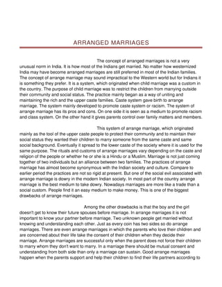 ARRANGED MARRIAGES


                                          The concept of arranged marriages is not a very
unusual norm in India. It is how most of the Indians get married. No matter how westernized
India may have become arranged marriages are still preferred in most of the Indian families.
The concept of arrange marriage may sound impractical to the Western world but for Indians it
is something they prefer. It is a system, which originated when child marriage was a custom in
the country. The purpose of child marriage was to restrict the children from marrying outside
their community and social status. The practice mainly began as a way of uniting and
maintaining the rich and the upper caste families. Caste system gave birth to arrange
marriage. The system mainly developed to promote caste system or racism. The system of
arrange marriage has its pros and cons. On one side it is seen as a medium to promote racism
and class system. On the other hand it gives parents control over family matters and members.

                                           This system of arrange marriage, which originated
mainly as the tool of the upper caste people to protect their community and to maintain their
social status they wanted their children to marry someone from the same caste and same
social background. Eventually it spread to the lower caste of the society where it is used for the
same purpose. The rituals and customs of arrange marriages vary depending on the caste and
religion of the people or whether he or she is a Hindu or a Muslim. Marriage is not just coming
together of two individuals but an alliance between two families. The practices of arrange
marriage has almost become synonymous with the Indian society and culture. Compare to
earlier period the practices are not so rigid at present. But one of the social evil associated with
arrange marriage is dowry in the modern Indian society. In most part of the country arrange
marriage is the best medium to take dowry. Nowadays marriages are more like a trade than a
social custom. People find it an easy medium to make money. This is one of the biggest
drawbacks of arrange marriages.

                                   Among the other drawbacks is that the boy and the girl
doesn't get to know their future spouses before marriage. In arrange marriages it is not
important to know your partner before marriage. Two unknown people get married without
knowing and understanding each other. Just as every coin has two sides so do arrange
marriages. There are even arrange marriages in which the parents who love their children and
are concerned about their life take the consent of their children when they decide their
marriage. Arrange marriages are successful only when the parent does not force their children
to marry whom they don't want to marry. In a marriage there should be mutual consent and
understanding from both side than only a marriage can sustain. Good arrange marriages
happen when the parents support and help their children to find their life partners according to
 