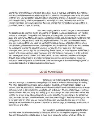 spend their entire life happy with each other. So if there is true love and feeling than nothing
should come in between their relationship. And to have this mindset you need to be educated
first then only your perception about life about relationship changes. Education broadens your
periphery of thinking it helps you to develop an analytical power. So inter caste and inter
religion marriages can only be possible if people change their mindset and views and this is
possible if there is proper education.

                                     With the changing social scenario changes in the mindset of
the people can be seen but mostly among the city people. In villages people are very rigid in
matters of marriages. They prefer that their sons and daughters should marry in the same
caste and community. Many a times in newspapers we read about incidents of murder and riot
taking place in villages due to caste and religious tensions. This tells us that we still have a
long way to go. And the only ways we can fight this social menace of caste system is when
people of two different communities come together and tie their knot. So it is we who can take
the initiative to change the social structure of our country. Inter caste and inter religion
marriages are a beacon light for social equality. There should be more societies and NGO's to
support and encourage inter-caste marriages and inter-religious marriages. In order to break
the caste-system it is incumbent that there should be inter-caste and caste-less marriages.
Though it is a difficult task to promote marriages between two communities but initiatives
should be taken to fight this social menace. After all marriages is all about coming together of
two souls irrespective of social background and class.



                                     LOVE MARRIAGE


                                           Whenever we try to find out the relationship between
love and marriage both seems to be synonymous. Love is a dream and marriage is a reality.
And when both dream and reality comes together it is the best thing that can happen to a
person. Have we ever tried to find out what is love actually? Love is the subtle emotional wave
within us, which is perennial in this world of death and decay. When we fall in love everything
seems different. We start liking and feeling good about things we have overlooked earlier. We
feel like we are on a joy ride and everything seems beautiful. The company of the person we
love can make the most mundane chores seem like an exciting job. And these feelings of love
is not seen later on when you are married to the person you love. So one side love is the
feeling, which every one of us wants to experience and marriage is something, which calls for
commitment and effort.

                                          Any long-term successful relationship calls for effort
and hard work. So when we decide to spend the rest of our life together by getting married
than only the actual love starts. Love is more like a wonderful feeling, which we all like to
 