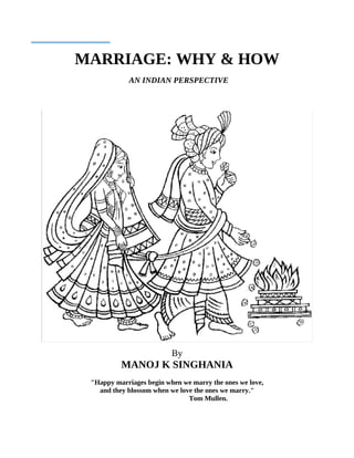 MARRIAGE: WHY & HOW
            AN INDIAN PERSPECTIVE




                          By
          MANOJ K SINGHANIA
 "Happy marriages begin when we marry the ones we love,
   and they blossom when we love the ones we marry."
                               Tom Mullen.
 