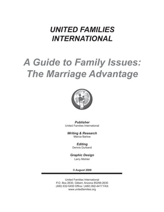 UNITED FAMILIES
INTERNATIONAL
A Guide to Family Issues:
The Marriage Advantage
Publisher
United Families International
Writing & Research
Marcia Barlow
Editing
Dennis Durband
Graphic Design
Larry Mishler
© August 2008
United Families International
P.O. Box 2630, Gilbert, Arizona 85299-2630
(480) 632-5450 Office / (480) 892-4417 FAX
www.unitedfamilies.org
 