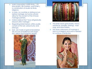 India’s population is 83% Hindu, 11% Shia Muslim, 2% Christian, and % Sikh ( a combination of Muslim & Hindu religions).In India, no courtship or dating occurs before marriage, but some cultures allow for the consent of the 2 future marriage partners. Indians believe that “love will gradually blossom after marriage.” Regarding bridal fashion, attire usually consists of the sari, salwarkurta, and lahenga. Saris  are made of gold embroidered silk and are embellished with bright red, yellow and magenta drapes. The bride wears gold jewelry, heavy necklaces, bangles, earrings,  nose rings, and silver anklets. The Hindu philosophy of marriage is that it is a religious duty and is needed to continue a family line. 
