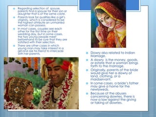 Regarding selection of  spouse, parents find a spouse for their son or daughter that is of the same caste.Parents look for qualities like a girl’s virginity, which is considered to be the highest attribute an unmarried woman can possess. In most cases, couples see each other for the first time on their wedding day, but in some cases, the two young people meet beforehand to be sure that they are satisfied with their selection.There are other cases in which young man may take interest in a girl and ask his friend to intercede with her parents. Dowry also related to Indian Marriage. A dowry  is the money, goods, or estate that a woman brings forth to the marriage. Originally, parents of the bride would give her a dowry of land, clothing, or a maidservant.In some cases, a bride’s father may give a home for the newlyweds. Because of the abuses concerning dowries, there is now a law against the giving or taking of dowries. 