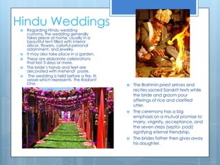 Hindu Weddings Regarding Hindu wedding customs, the wedding generally takes place at home, usually in a beautiful tent filled with interior décor, flowers, colorful personal adornment, and jewelry. It may also take place in a garden.These are elaborate celebrations that last 3 days or more. The bride’s hands and feet are decorated with mehendi paste. The wedding is held before a fire- lit vessel which represents  the Radiant One.The Brahmin priest arrives and recites sacred Sanskrit texts while the bride and groom pour offerings of rice and clarified utter. The ceremony has a big emphasis on a mutual promise to marry, virginity, acceptance, and the seven steps (septa- padi) signifying eternal friendship.  The brides father then gives away his daughter. 