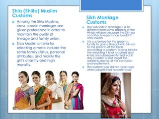 Shia (Shiite) Muslim Customs Sikh Marriage CustomsAmong the Shia Muslims, cross- cousin marriages are given preference in order to maintain the purity of lineage and family union. Shia Muslim criteria for selecting a mate include the same family status, personal attributes, and mainly the girl’s chastity and high morality. The Sikh Indian marriage is a bit different from some aspects of the Hindu religion because the Sikh do not attach importance to rebirth after death .It is customary for the groom’s family to give a thread with 5 knots to the parents of the bride. According to custom, 5 days before the wedding 1 knot is started and knots are subsequently tied each day in order to not forget the wedding day in all the confusion and excitement.This custom was started years ago when people had no calendars. 