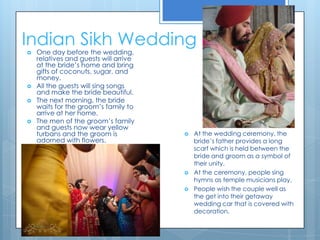 Indian Sikh WeddingOne day before the wedding, relatives and guests will arrive at the bride’s home and bring gifts of coconuts, sugar, and money. All the guests will sing songs and make the bride beautiful. The next morning, the bride waits for the groom’s family to arrive at her home. The men of the groom’s family and guests now wear yellow turbans and the groom is adorned with flowers.At the wedding ceremony, the bride’s father provides a long scarf which is held between the bride and groom as a symbol of their unity.At the ceremony, people sing hymns as temple musicians play. People wish the couple well as the get into their getaway wedding car that is covered with decoration. 