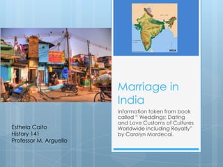 Marriage in India  Information taken from book called “ Weddings: Dating and Love Customs of Cultures Worldwide including Royalty” by Carolyn Mordecai.  EsthelaCaito History 141 Professor M. Arguello 