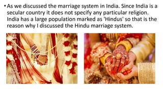 • As we discussed the marriage system in India. Since India is a
secular country it does not specify any particular religion.
India has a large population marked as 'Hindus' so that is the
reason why I discussed the Hindu marriage system.
 