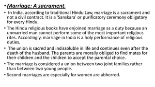 •Marriage: A sacrament:
• In India, according to traditional Hindu Law, marriage is a sacrament and
not a civil contract. It is a 'Sanskara' or purificatory ceremony obligatory
for every Hindu.
• The Hindu religious books have enjoined marriage as a duty because an
unmarried man cannot perform some of the most important religious
rites. Accordingly, marriage in India is a holy performance of religious
duties.
• The union is sacred and indissoluble in life and continues even after the
death of the husband. The parents are morally obliged to find mates for
their children and the children to accept the parental choice.
• The marriage is considered a union between two joint families rather
than between two young people.
• Second marriages are especially for women are abhorred.
 