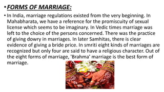 •FORMS OF MARRIAGE:
• In India, marriage regulations existed from the very beginning. In
Mahabharata, we have a reference for the promiscuity of sexual
license which seems to be imaginary. In Vedic times marriage was
left to the choice of the persons concerned. There was the practice
of giving dowry in marriages. In later Samhitas, there is clear
evidence of giving a bride price. In smriti eight kinds of marriages are
recognized but only four are said to have a religious character. Out of
the eight forms of marriage, 'Brahma' marriage is the best form of
marriage.
 