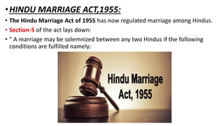 •HINDU MARRIAGE ACT,1955:
• The Hindu Marriage Act of 1955 has now regulated marriage among Hindus.
• Section-5 of the act lays down:
• " A marriage may be solemnized between any two Hindus if the following
conditions are fulfilled namely:
 