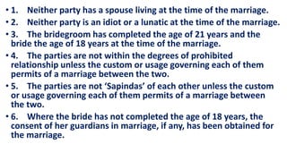 • 1. Neither party has a spouse living at the time of the marriage.
• 2. Neither party is an idiot or a lunatic at the time of the marriage.
• 3. The bridegroom has completed the age of 21 years and the
bride the age of 18 years at the time of the marriage.
• 4. The parties are not within the degrees of prohibited
relationship unless the custom or usage governing each of them
permits of a marriage between the two.
• 5. The parties are not ‘Sapindas’ of each other unless the custom
or usage governing each of them permits of a marriage between
the two.
• 6. Where the bride has not completed the age of 18 years, the
consent of her guardians in marriage, if any, has been obtained for
the marriage.
 