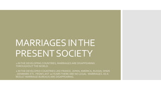 MARRIAGES INTHE
PRESENTSOCIETY
1-INTHE DEVELOPING COUNTRIES, MARRIAGES ARE DISAPPEARING
THROUGHOUT THEWORLD.
2-INTHE DEVELOPED COUNTRIES LIKE FRANCE, JAPAN, AMERICA, RUSSIA, SPAIN
, DENMARK ETC. FROM LAST 20YEARS THERE ARE NO LEGAL MARRIAGES. AS A
RESULT MARRIAGE BUREAUS ARE DISAPPEARING.
 