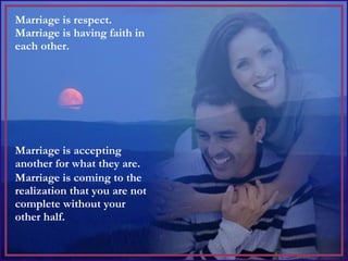 Marriage is respect.  Marriage is having faith in each other.  Marriage is accepting another for what they are. Marriage is coming to the realization that you are not complete without your other half. 