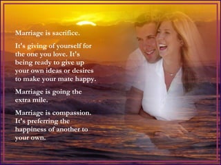 Marriage is sacrifice.  It's giving of yourself for the one you love. It's being ready to give up your own ideas or desires to make your mate happy.  Marriage is going the extra mile.  Marriage is compassion.  It's preferring the happiness of another to your own. 