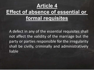 Article 4
Effect of absence of essential or
formal requisites
A defect in any of the essential requisites shall
not affect the validity of the marriage but the
party or parties responsible for the irregularity
shall be civilly, criminally and administratively
liable.
 