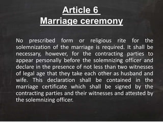Article 6
Marriage ceremony
No prescribed form or religious rite for the
solemnization of the marriage is required. It shall be
necessary, however, for the contracting parties to
appear personally before the solemnizing officer and
declare in the presence of not less than two witnesses
of legal age that they take each other as husband and
wife. This declaration shall be contained in the
marriage certificate which shall be signed by the
contracting parties and their witnesses and attested by
the solemnizing officer.
 