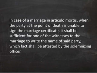 In case of a marriage in articulo mortis, when
the party at the point of death is unable to
sign the marriage certificate, it shall be
sufficient for one of the witnesses to the
marriage to write the name of said party,
which fact shall be attested by the solemnizing
officer.
 