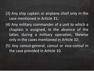 (3) Any ship captain or airplane chief only in the
case mentioned in Article 31;
(4) Any military commander of a unit to which a
chaplain is assigned, in the absence of the
latter, during a military operation, likewise
only in the cases mentioned in Article 32;
(5) Any consul-general, consul or vice-consul in
the case provided in Article 10.
 