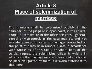 Article 8
Place of solemnization of
marriage
The marriage shall be solemnized publicly in the
chambers of the judge or in open court, in the church,
chapel or temple, or in the office the consul-general,
consul or vice-consul, as the case may be, and not
elsewhere, except in cases of marriages contracted on
the point of death or in remote places in accordance
with Article 29 of this Code, or where both of the
parties request the solemnizing officer in writing in
which case the marriage may be solemnized at a house
or place designated by them in a sworn statement to
that effect.
 