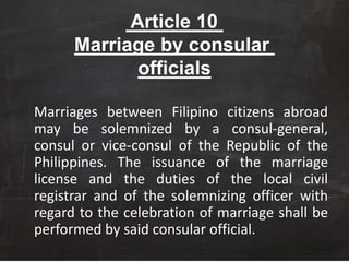 Article 10
Marriage by consular
officials
Marriages between Filipino citizens abroad
may be solemnized by a consul-general,
consul or vice-consul of the Republic of the
Philippines. The issuance of the marriage
license and the duties of the local civil
registrar and of the solemnizing officer with
regard to the celebration of marriage shall be
performed by said consular official.
 