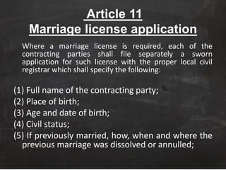 Article 11
Marriage license application
Where a marriage license is required, each of the
contracting parties shall file separately a sworn
application for such license with the proper local civil
registrar which shall specify the following:
(1) Full name of the contracting party;
(2) Place of birth;
(3) Age and date of birth;
(4) Civil status;
(5) If previously married, how, when and where the
previous marriage was dissolved or annulled;
 