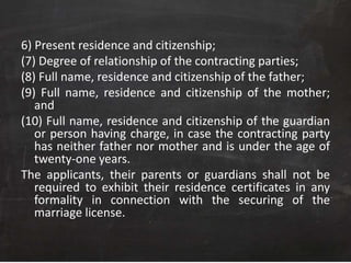 6) Present residence and citizenship;
(7) Degree of relationship of the contracting parties;
(8) Full name, residence and citizenship of the father;
(9) Full name, residence and citizenship of the mother;
and
(10) Full name, residence and citizenship of the guardian
or person having charge, in case the contracting party
has neither father nor mother and is under the age of
twenty-one years.
The applicants, their parents or guardians shall not be
required to exhibit their residence certificates in any
formality in connection with the securing of the
marriage license.
 