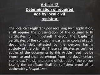 Article 12
Determination of required
age by local civil
registrar
The local civil registrar, upon receiving such application,
shall require the presentation of the original birth
certificates or, in default thereof, the baptismal
certificates of the contracting parties or copies of such
documents duly attested by the persons having
custody of the originals. These certificates or certified
copies of the documents by this Article need not be
sworn to and shall be exempt from the documentary
stamp tax. The signature and official title of the person
issuing the certificate shall be sufficient proof of its
authenticity. lawphi1.net
 