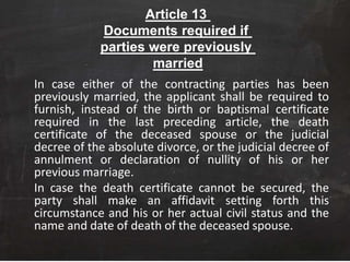 Article 13
Documents required if
parties were previously
married
In case either of the contracting parties has been
previously married, the applicant shall be required to
furnish, instead of the birth or baptismal certificate
required in the last preceding article, the death
certificate of the deceased spouse or the judicial
decree of the absolute divorce, or the judicial decree of
annulment or declaration of nullity of his or her
previous marriage.
In case the death certificate cannot be secured, the
party shall make an affidavit setting forth this
circumstance and his or her actual civil status and the
name and date of death of the deceased spouse.
 