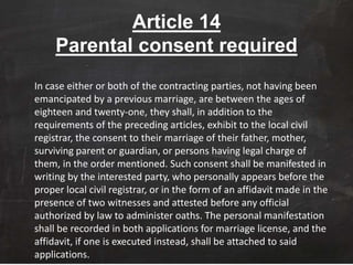 Article 14
Parental consent required
In case either or both of the contracting parties, not having been
emancipated by a previous marriage, are between the ages of
eighteen and twenty-one, they shall, in addition to the
requirements of the preceding articles, exhibit to the local civil
registrar, the consent to their marriage of their father, mother,
surviving parent or guardian, or persons having legal charge of
them, in the order mentioned. Such consent shall be manifested in
writing by the interested party, who personally appears before the
proper local civil registrar, or in the form of an affidavit made in the
presence of two witnesses and attested before any official
authorized by law to administer oaths. The personal manifestation
shall be recorded in both applications for marriage license, and the
affidavit, if one is executed instead, shall be attached to said
applications.
 