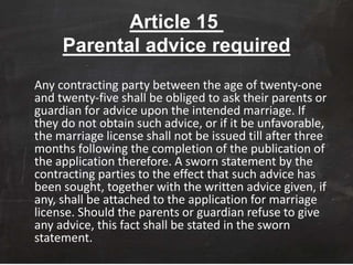 Article 15
Parental advice required
Any contracting party between the age of twenty-one
and twenty-five shall be obliged to ask their parents or
guardian for advice upon the intended marriage. If
they do not obtain such advice, or if it be unfavorable,
the marriage license shall not be issued till after three
months following the completion of the publication of
the application therefore. A sworn statement by the
contracting parties to the effect that such advice has
been sought, together with the written advice given, if
any, shall be attached to the application for marriage
license. Should the parents or guardian refuse to give
any advice, this fact shall be stated in the sworn
statement.
 