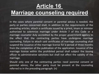 Article 16
Marriage counseling required
In the cases where parental consent or parental advice is needed, the
party or parties concerned shall, in addition to the requirements of the
preceding articles, attach a certificate issued by a priest, imam or minister
authorized to solemnize marriage under Article 7 of this Code or a
marriage counselor duly accredited by the proper government agency to
the effect that the contracting parties have undergone marriage
counseling. Failure to attach said certificates of marriage counseling shall
suspend the issuance of the marriage license for a period of three months
from the completion of the publication of the application. Issuance of the
marriage license within the prohibited period shall subject the issuing
officer to administrative sanctions but shall not affect the validity of the
marriage.
Should only one of the contracting parties need parental consent or
parental advice, the other party must be present at the counseling
referred to in the preceding paragraph. (n)
 