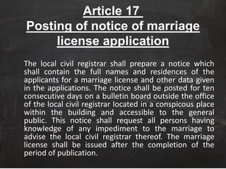 Article 17
Posting of notice of marriage
license application
The local civil registrar shall prepare a notice which
shall contain the full names and residences of the
applicants for a marriage license and other data given
in the applications. The notice shall be posted for ten
consecutive days on a bulletin board outside the office
of the local civil registrar located in a conspicous place
within the building and accessible to the general
public. This notice shall request all persons having
knowledge of any impediment to the marriage to
advise the local civil registrar thereof. The marriage
license shall be issued after the completion of the
period of publication.
 