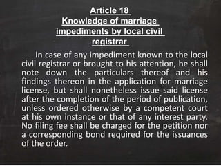 Article 18
Knowledge of marriage
impediments by local civil
registrar
In case of any impediment known to the local
civil registrar or brought to his attention, he shall
note down the particulars thereof and his
findings thereon in the application for marriage
license, but shall nonetheless issue said license
after the completion of the period of publication,
unless ordered otherwise by a competent court
at his own instance or that of any interest party.
No filing fee shall be charged for the petition nor
a corresponding bond required for the issuances
of the order.
 