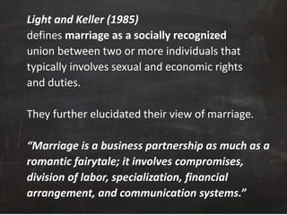 Light and Keller (1985)
defines marriage as a socially recognized
union between two or more individuals that
typically involves sexual and economic rights
and duties.
They further elucidated their view of marriage.
“Marriage is a business partnership as much as a
romantic fairytale; it involves compromises,
division of labor, specialization, financial
arrangement, and communication systems.”
 