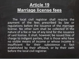 Article 19
Marriage license fees
The local civil registrar shall require the
payment of the fees prescribed by law or
regulations before the issuance of the marriage
license. No other sum shall be collected in the
nature of a fee or tax of any kind for the issuance
of said license. It shall, however, be issued free of
charge to indigent parties, that is those who have
no visible means of income or whose income is
insufficient for their subsistence a fact
established by their affidavit, or by their oath
before the local civil registrar.
 