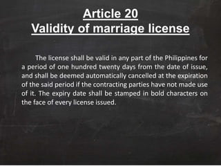 Article 20
Validity of marriage license
The license shall be valid in any part of the Philippines for
a period of one hundred twenty days from the date of issue,
and shall be deemed automatically cancelled at the expiration
of the said period if the contracting parties have not made use
of it. The expiry date shall be stamped in bold characters on
the face of every license issued.
 