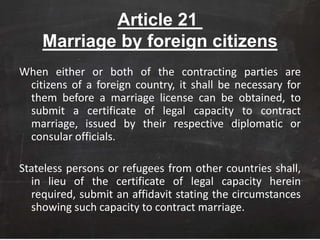 Article 21
Marriage by foreign citizens
When either or both of the contracting parties are
citizens of a foreign country, it shall be necessary for
them before a marriage license can be obtained, to
submit a certificate of legal capacity to contract
marriage, issued by their respective diplomatic or
consular officials.
Stateless persons or refugees from other countries shall,
in lieu of the certificate of legal capacity herein
required, submit an affidavit stating the circumstances
showing such capacity to contract marriage.
 